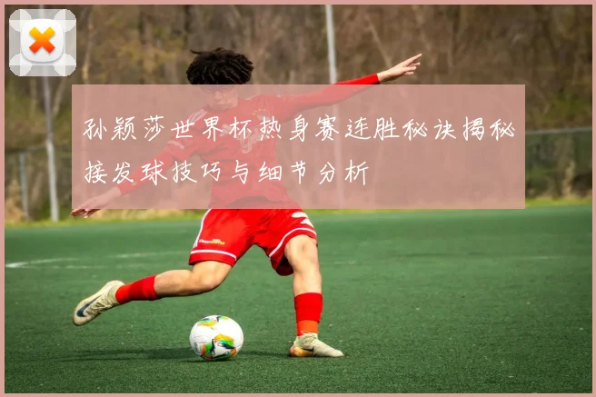 孙颖莎世界杯热身赛连胜秘诀揭秘接发球技巧与细节分析