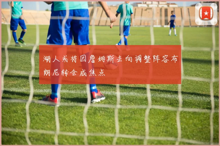 湖人或将因詹姆斯去向调整阵容布朗尼转会成焦点