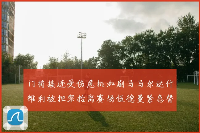 门将接连受伤危机加剧马马尔达什维利被担架抬离赛场伍德曼紧急替补上阵