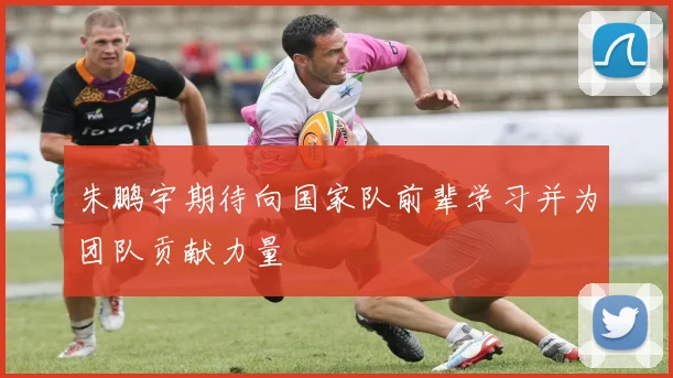 朱鹏宇期待向国家队前辈学习并为团队贡献力量