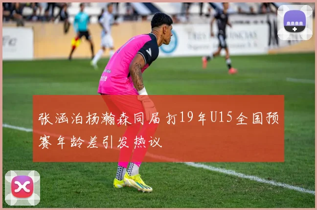 张涵泊杨瀚森同届打19年U15全国预赛年龄差引发热议