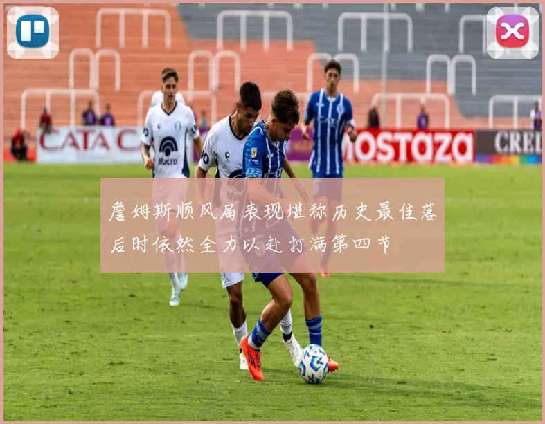 詹姆斯顺风局表现堪称历史最佳落后时依然全力以赴打满第四节