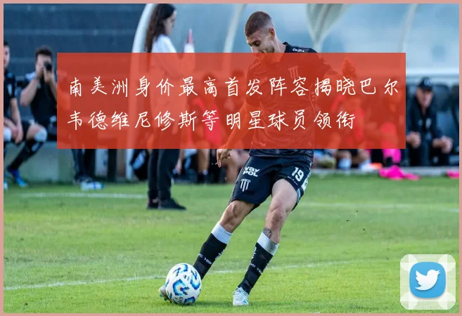 南美洲身价最高首发阵容揭晓巴尔韦德维尼修斯等明星球员领衔