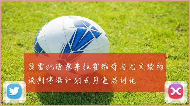 莫雷托透露弗拉霍维奇与尤文续约谈判停滞计划五月重启讨论