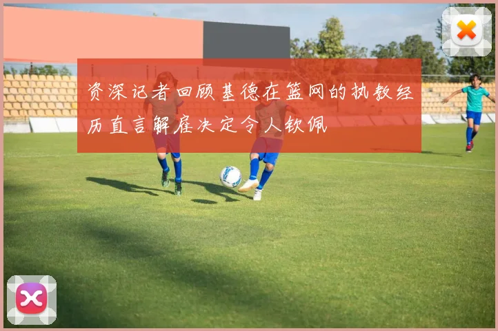 资深记者回顾基德在篮网的执教经历直言解雇决定令人钦佩