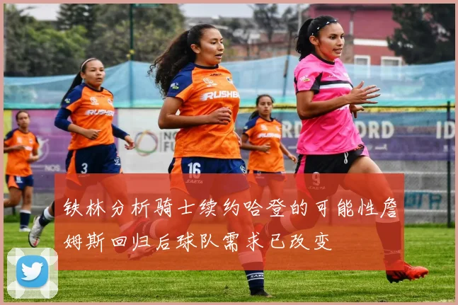 铁林分析骑士续约哈登的可能性詹姆斯回归后球队需求已改变