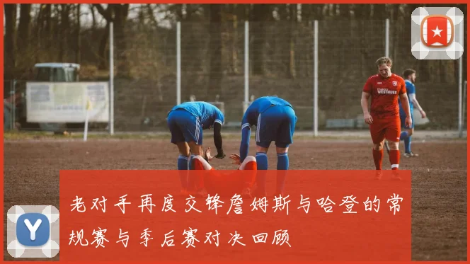 老对手再度交锋詹姆斯与哈登的常规赛与季后赛对决回顾