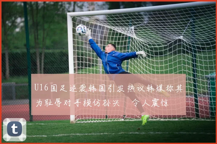U16国足逆袭韩国引发热议韩媒称其为耻辱对手模仿孙兴慜令人震惊