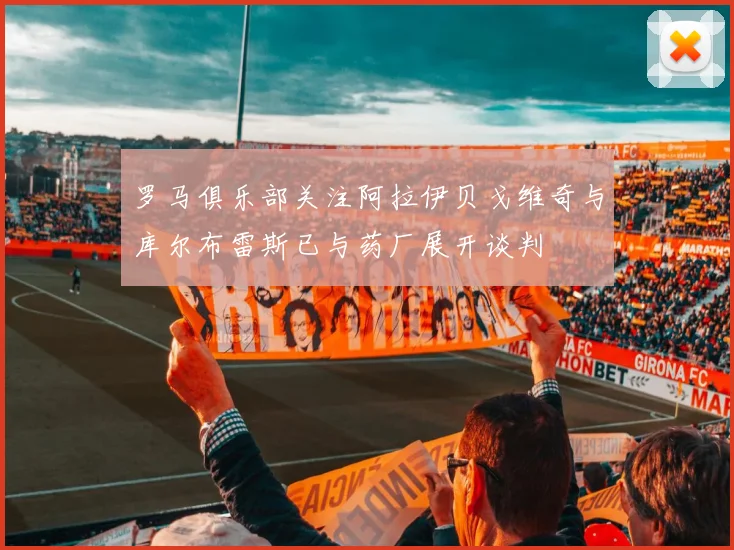 罗马俱乐部关注阿拉伊贝戈维奇与库尔布雷斯已与药厂展开谈判