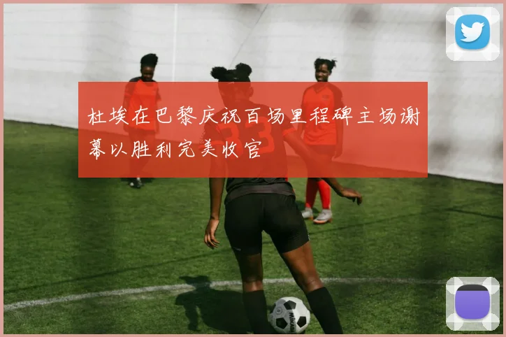 杜埃在巴黎庆祝百场里程碑主场谢幕以胜利完美收官