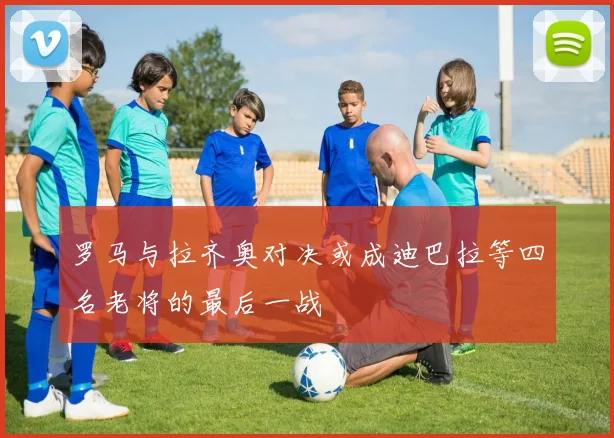 罗马与拉齐奥对决或成迪巴拉等四名老将的最后一战
