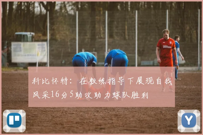 科比怀特：在教练指导下展现自我风采16分5助攻助力球队胜利