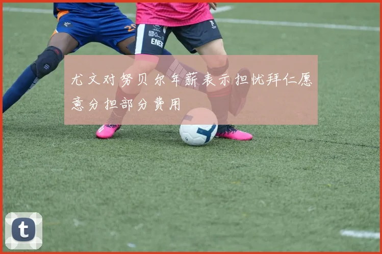 尤文对努贝尔年薪表示担忧拜仁愿意分担部分费用