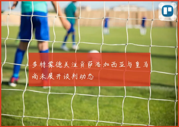 多特蒙德关注贡萨洛加西亚与皇马尚未展开谈判动态